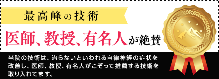 最高峰の技術　医師、教授、有名人が絶賛　当院の技術は、治らないといわれる自律神経の症状を改善し、医師、教授、有名人がこぞって推薦する技術を取り入れてます。