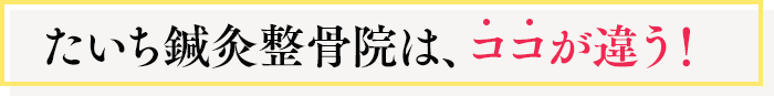 たいち鍼灸整骨院は、ココが違う！